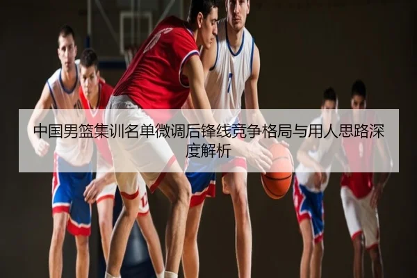 中国男篮集训名单微调后锋线竞争格局与用人思路深度解析