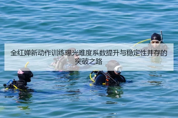 全红婵新动作训练曝光难度系数提升与稳定性并存的突破之路