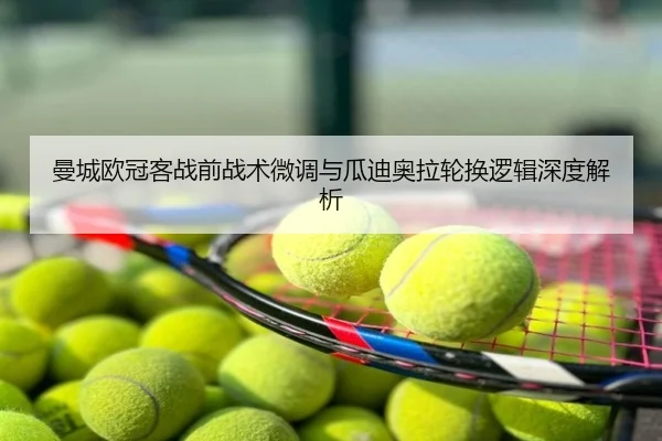 曼城欧冠客战前战术微调与瓜迪奥拉轮换逻辑深度解析