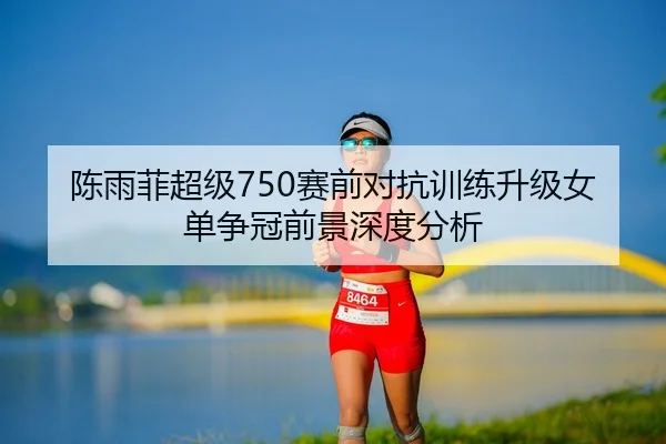 陈雨菲超级750赛前对抗训练升级女单争冠前景深度分析