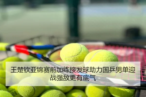 王楚钦亚锦赛前加练接发球助力国乒男单迎战强敌更有底气