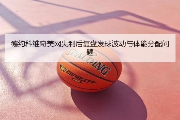 德约科维奇美网失利后复盘发球波动与体能分配问题