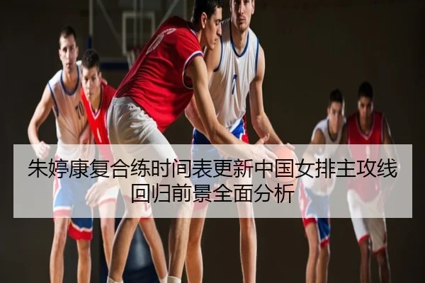 朱婷康复合练时间表更新中国女排主攻线回归前景全面分析